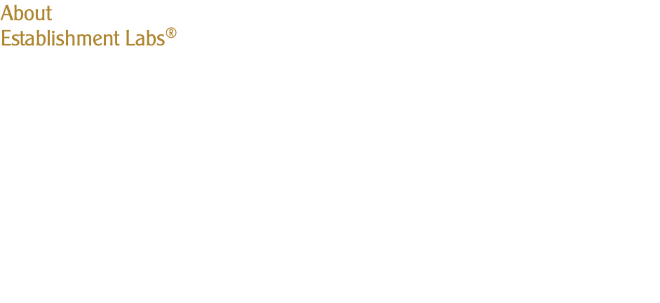 About Establishment Labs® Establishment Labs® (NASDAQ:ESTA) is a global medical technology company focused on improving patient safety and aesthetic outcomes, initially in the breast aesthetics and reconstruction market by designing, developing, manufacturing and marketing an innovative portfolio of silicone gel-filled breast implants, branded as Motiva Implants®, the centerpiece of the MotivaImagine® platform. Motiva Implants® are produced at two FDA compliant state-of-the-art facilities in Costa Rica and currently approved for commercial distribution in over 70 countries through exclusive distributors or a direct salesforce. In March 2018, Establishment Labs® received approval for an investigational device exemption (IDE) from the FDA to initiate the Motiva Implants® clinical trial in the United States. In addition to Motiva Implants®, Establishment Labs®’ product and technologies portfolio includes Divina® 3D Simulation System, Puregraft and MotivaImage® Centers